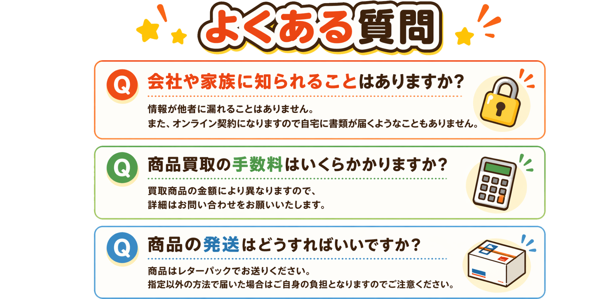 [Q&A]よくある質問｜①会社や家族に知られることはありますか？：情報が他社に漏れることはありません。また、オンライン契約になりますので自宅に書類が届くようなこともありません。②商品買取の手数料はいくらかかりますか？：買取商品により異なりますので、詳細はお問い合わせをお願いいたします。③商品の発送はどうすればいいですか？：商品はレターパックでお送りください。指定以外の方法で届いた場合はご自身の負担となりますのでご注意ください。